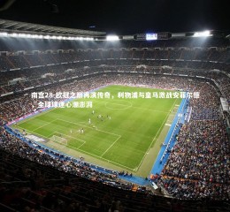 南宫28-欧冠之巅再演传奇，利物浦与皇马激战安菲尔德，全球球迷心潮澎湃