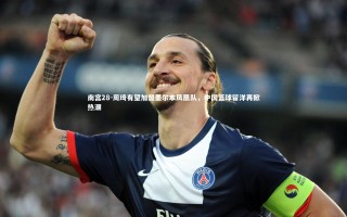 南宫28-周琦有望加盟墨尔本凤凰队，中国篮球留洋再掀热潮